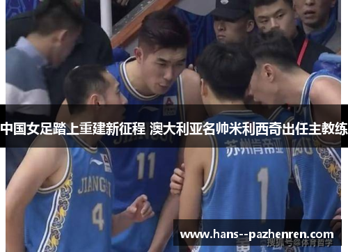 中国女足踏上重建新征程 澳大利亚名帅米利西奇出任主教练