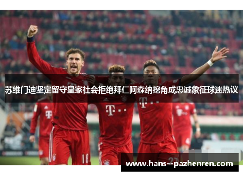 苏维门迪坚定留守皇家社会拒绝拜仁阿森纳挖角成忠诚象征球迷热议 苏维门迪坚定留守皇家社会拒绝拜仁阿森纳挖角成忠诚象征球迷热议