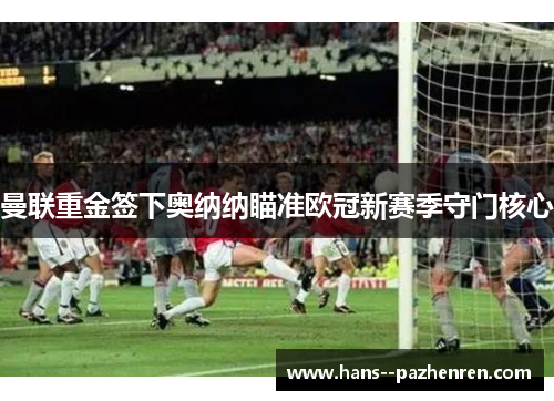 曼联重金签下奥纳纳瞄准欧冠新赛季守门核心