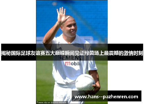 揭秘国际足球友谊赛五大巅峰瞬间见证绿茵场上最震撼的激情时刻